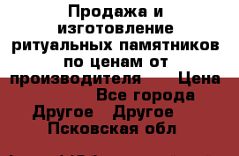 Продажа и изготовление ритуальных памятников по ценам от производителя!!! › Цена ­ 5 000 - Все города Другое » Другое   . Псковская обл.